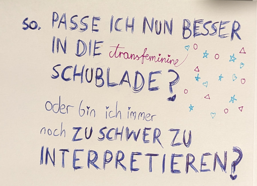 photo of thick writing which says "so. Passe ich nun besser in die transfeminine Schublade? Oder bin ich immer noch zu schwer zu interpretieren?" the word "tranfeminin" was written in dark magenta in a thin, swirly way using a fineliner. there are small stars, hearts, circles and triangles. Each small I letter has a heart on it, instead of the usual dot. translation found in post text body