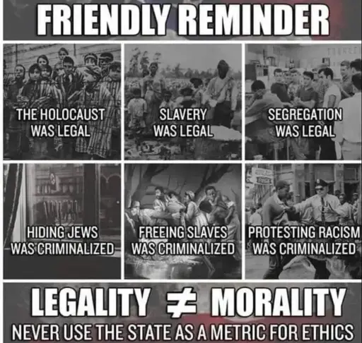 Friendly reminder: The holocaust was legal; Slavery was legal; Segregation was legal; Hiding Jews was criminalized; Freeing slaves was criminalized; Protesting racism was criminalized. Legatity does not equal morality. Never use the state as a metric for ethics.