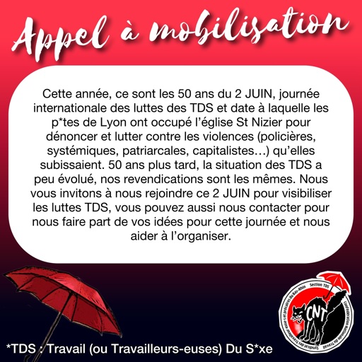 Cette année, ce sont les 50 ans du 2 JUIN, journée internationale des luttes des TDS et date à laquelle les p*tes de Lyon ont occupé l'église St Nizier pour dénoncer et lutter contre les violences (policières, systémiques, patriarcales, capitalistes...) qu'elles subissaient. 50 ans plus tard, la situation des TDS a peu évolué, nos revendications sont les mêmes. Nous vous invitons à nous rejoindre ce 2 JUIN pour visibiliser les luttes TDS, vous pouvez aussi nous contacter pour nous faire part de vos idées pour cette journée et nous aider à l'organiser.