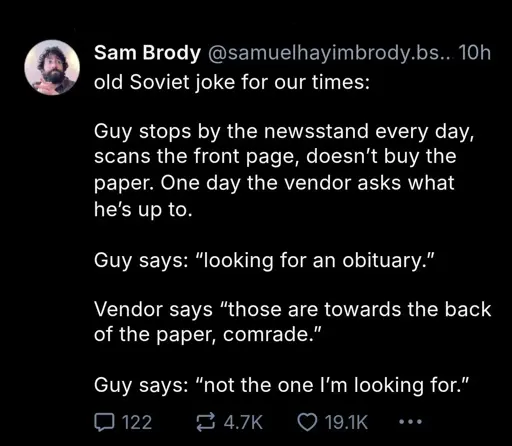 bluesky post by @samuelhayimbrody.bsky.social

old Soviet joke for our times:

Guy stops by the newsstand every day, scans the front page, doesn't buy the paper. One day the vendor asks what he's up to.

Guy says: "looking for an obituary."

Vendor says "those are towards the back of the paper, comrade."

Guy says: "not the one I'm looking for"