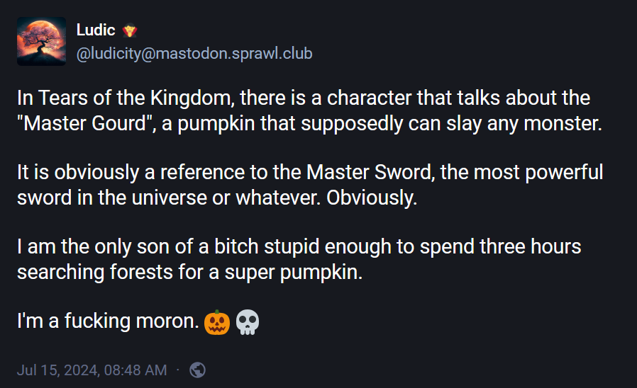 @ludicity@mastodon.sprawl.club: "In Tears of the Kingdom, there is a character that talks about the "Master Gourd", a pumpkin that supposedly can slay any monster.  It is obviously a reference to the Master Sword, the most powerful sword in the universe or whatever. Obviously.  I am the only son of a bitch stupid enough to spend three hours searching forests for a super pumpkin.  I'm a fucking moron. 🎃 💀"