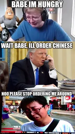 <image 1 - guy crying> babe im hungry. <image 2 - trump on call> wait babe, ill order chinese. <image 3 - asian guy on news crying> noo please stop ordering me around