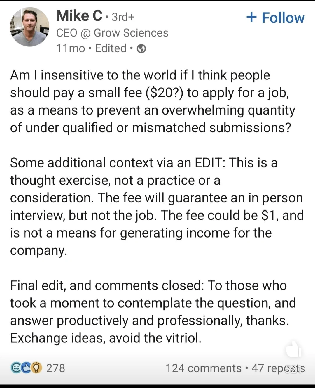 A screenshot of a LinkedIn post by someone named Mike C, the CEO of Grow Sciences:  "Am I insensitive to the world if I think people should pay a small fee ($20?) to apply for a job, as a means to prevent an overwhelming quantity of under qualified or mismatched submissions?  Some additional context via an EDIT: This is a thought exercise, not a practice or a consideration. The fee will guarantee an in person interview, but not the job. THe fee could be $1, and is not a means for generating income for the company.  Final edit, and comments closed: To those who took a moment to contemplate the question, and answer productively and professionally, thanks. Exchange ideas, avoid the vitriol."