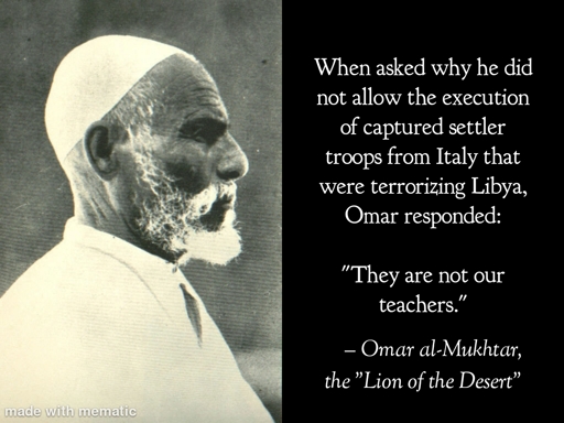 When asked why he did not allow the execution of captured settler troops from Italy that were terrorizing Libya, Omar responded:
 
"They are not our teachers."