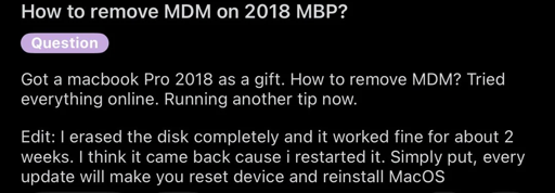 Reddit post titled "How to remove MDM on 2018 MBP?" and the content "Got a macbook Pro 2018 as a gift. How to remove MDM? Tried everything online. Running another tip now. Edit: I erased the disk completely and it worked fine for about 2 weeks. I think it came back cause i restarted it. Simly put, every update will make you reset device and reinstall MacOS" It is flaired "Question"