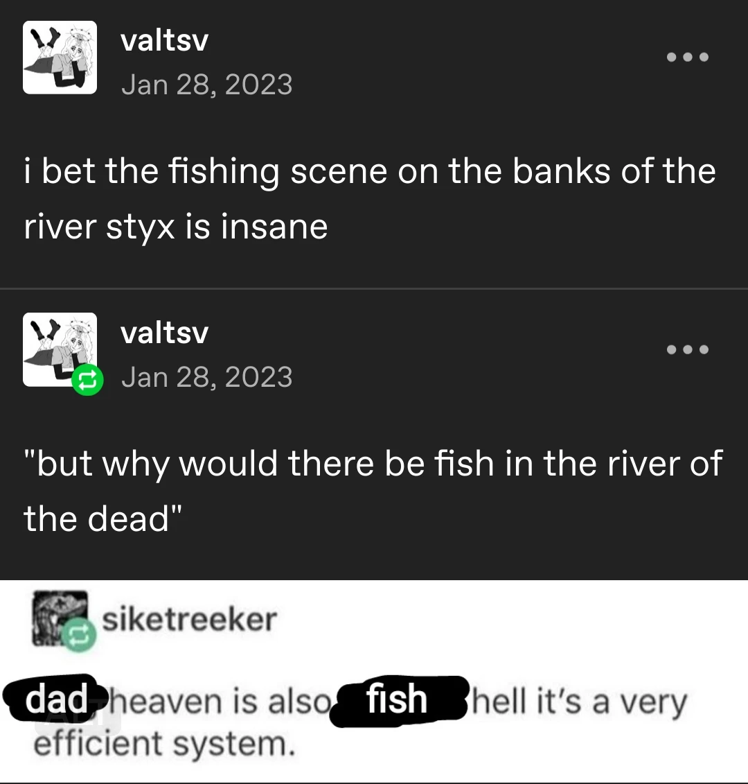 valtsv posts:   i bet the fishing scene on the banks of the river styx is insane   "but why would there be fish in the river of the dead"   dad heaven is also fish hell it's a very efficient system