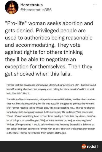 Screenshot from news article, posted to Twitter, and then to Reddit, reading ""Pro-life" woman seeks abortion and gets denied. Privileged people are used to authorities being reasonable and accommodating. They vote against rights for others thinking they'll be able to negotiate an exception for themselves. Then they get shocked when this fails. Farmer told the newspaper she's always identified as "pretty pro-life" —but she found herself seeking abortion care, anyway, even calling her state senator's office to seek help. She didn't find it. The office of her state senator, a Republican named Bill White, told her the state ban that was literally jeopardizing her life was actually "designed to protect the woman's life." Farmer recalled telling White's aide, "It's not protecting me... There's no chance for a baby; she's not going to make it. It's putting my life in danger." She continued, "I'm 41, it's not something I can recover from quickly. I could lose my uterus, there's a lot of things that could happen. We just want to move on, we just want to grieve." White's office promised it would talk to the state's Attorney General Eric Schmitt on her behalf and then connected Farmer with an anti-abortion crisis pregnancy center in the state. Farmer never heard from White's staff again."